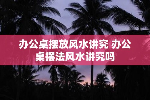 办公桌摆放风水讲究 办公桌摆法风水讲究吗 办公桌摆放风水讲究 办公桌摆法风水讲究吗