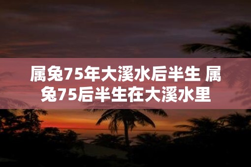 属兔75年大溪水后半生 属兔75后半生在大溪水里