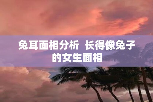兔耳面相分析  长得像兔子的女生面相