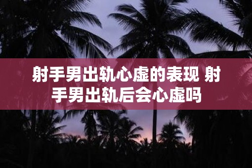 射手男出轨心虚的表现 射手男出轨后会心虚吗