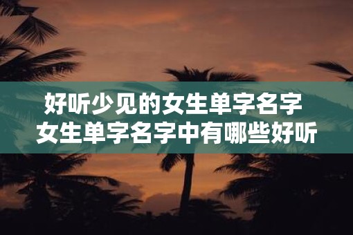 好听少见的女生单字名字 女生单字名字中有哪些好听且不常见的