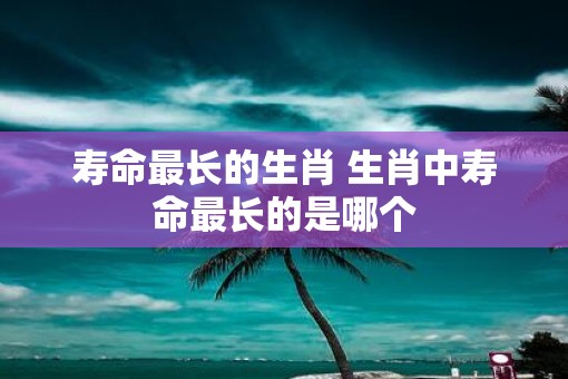 寿命最长的生肖 生肖中寿命最长的是哪个
