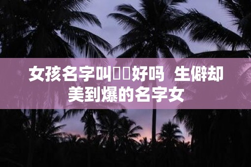 女孩名字叫婳婳好吗  生僻却美到爆的名字女