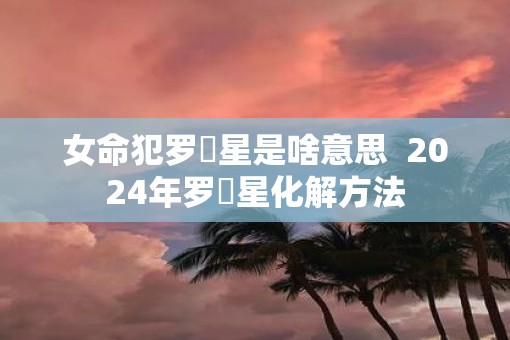 女命犯罗睺星是啥意思  2025年罗睺星化解方法