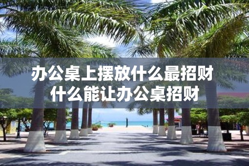 办公桌上摆放什么最招财 什么能让办公桌招财