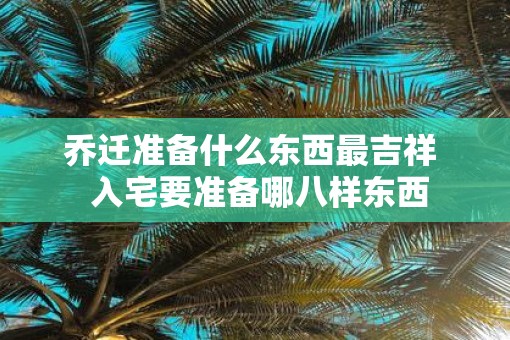 乔迁准备什么东西最吉祥  入宅要准备哪八样东西