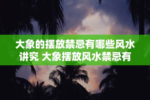 大象的摆放禁忌有哪些风水讲究 大象摆放风水禁忌有哪些