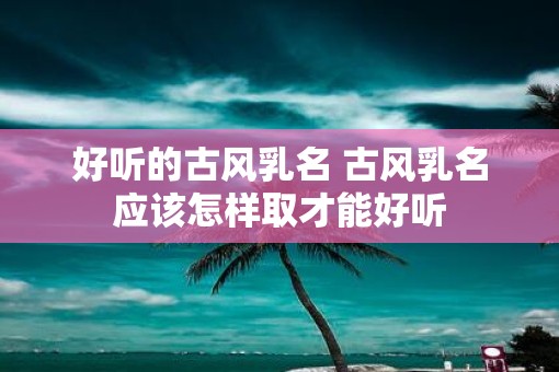 好听的古风乳名 古风乳名应该怎样取才能好听
