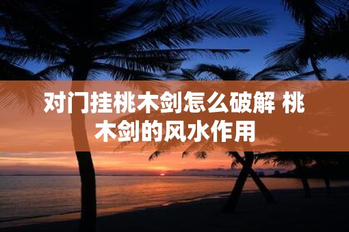 对门挂桃木剑怎么破解 桃木剑的风水作用