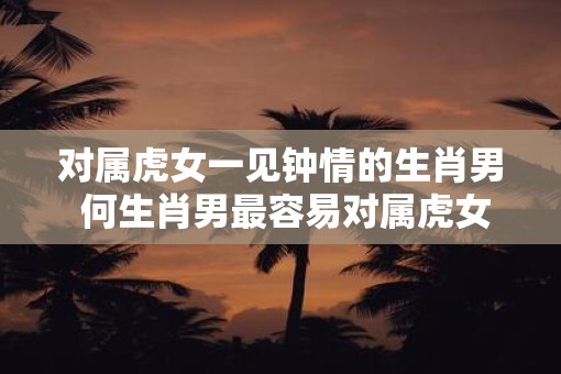 对属虎女一见钟情的生肖男 何生肖男最容易对属虎女一见钟情