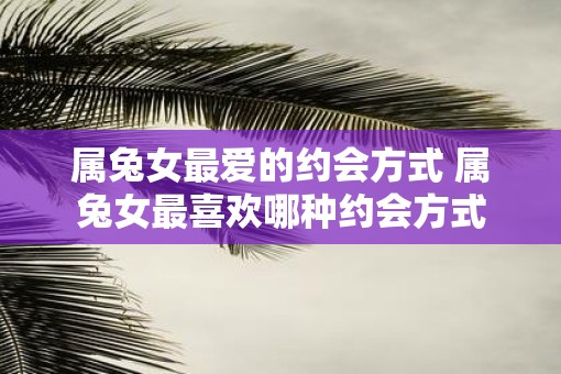 属兔女最爱的约会方式 属兔女最喜欢哪种约会方式