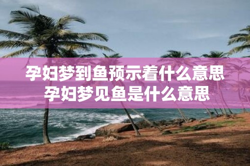孕妇梦到鱼预示着什么意思 孕妇梦见鱼是什么意思