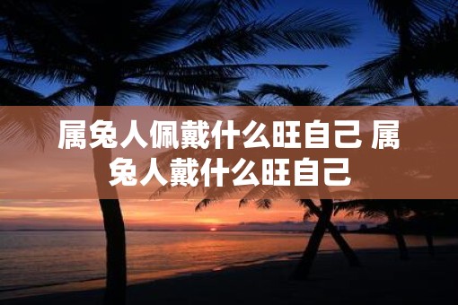 属兔人佩戴什么旺自己 属兔人戴什么旺自己