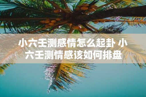 小六壬测感情怎么起卦 小六壬测情感该如何排盘 小六壬测感情怎么起卦 小六壬测情感该如何排盘