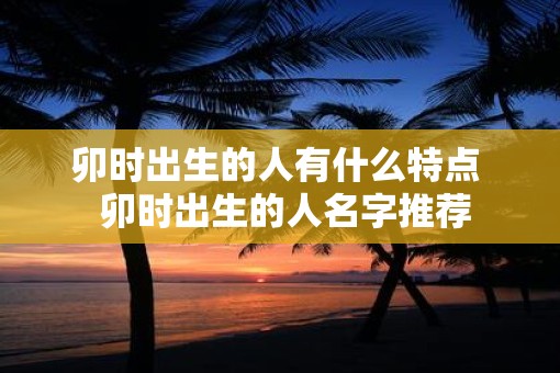 卯时出生的人有什么特点  卯时出生的人名字推荐