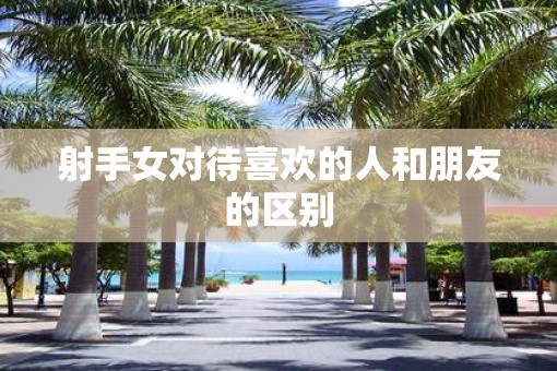 射手女对待喜欢的人和朋友的区别