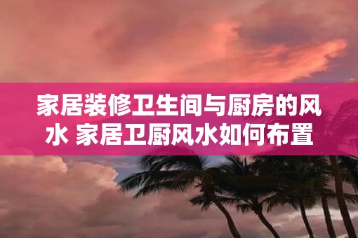家居装修卫生间与厨房的风水 家居卫厨风水如何布置