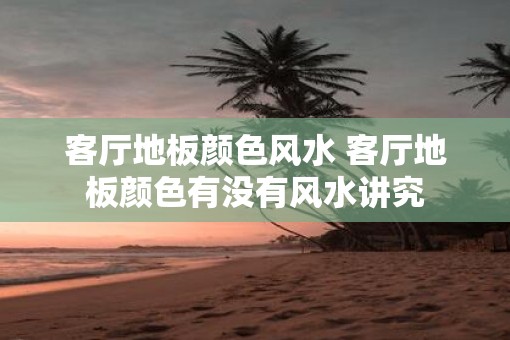 客厅地板颜色风水 客厅地板颜色有没有风水讲究