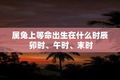 属兔上等命出生在什么时辰 卯时、午时、末时