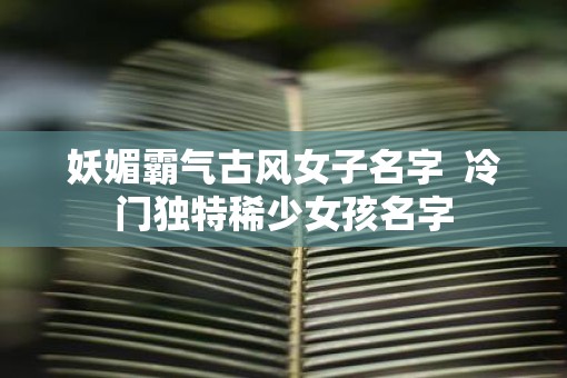 妖媚霸气古风女子名字  冷门独特稀少女孩名字