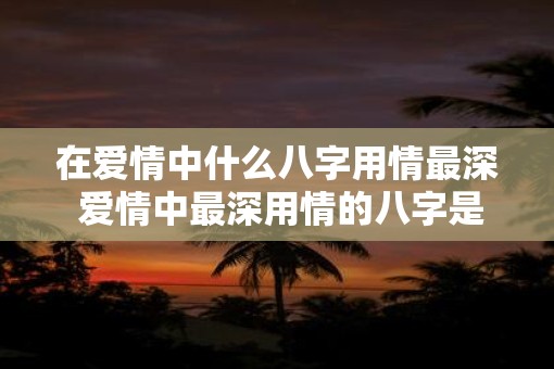 在爱情中什么八字用情最深 爱情中最深用情的八字是什么
