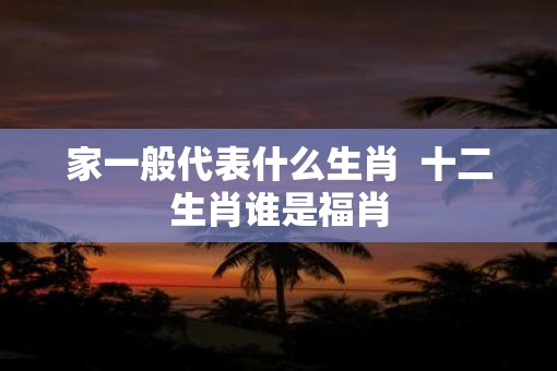 家一般代表什么生肖  十二生肖谁是福肖