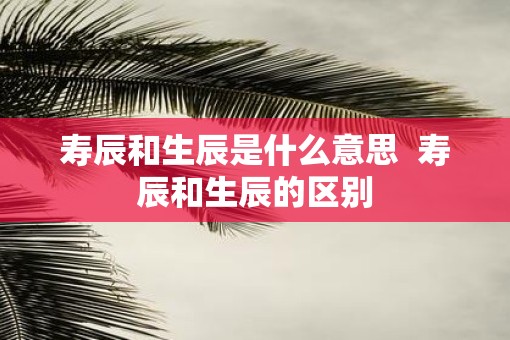 寿辰和生辰是什么意思  寿辰和生辰的区别