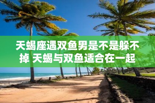 天蝎座遇双鱼男是不是躲不掉 天蝎与双鱼适合在一起吗