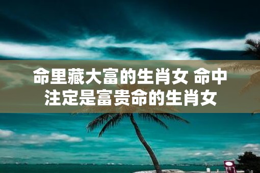 命里藏大富的生肖女 命中注定是富贵命的生肖女