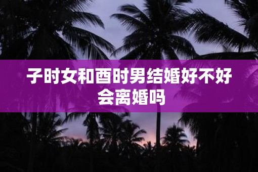 子时女和酉时男结婚好不好 会离婚吗