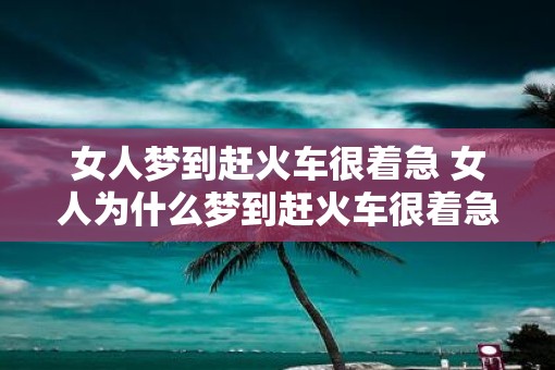 女人梦到赶火车很着急 女人为什么梦到赶火车很着急