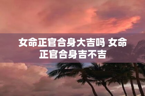女命正官合身大吉吗 女命正官合身吉不吉