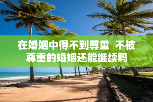 在婚姻中得不到尊重  不被尊重的婚姻还能继续吗
