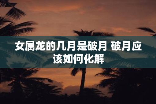 女属龙的几月是破月 破月应该如何化解