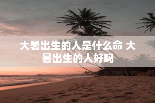 大暑出生的人是什么命 大暑出生的人好吗