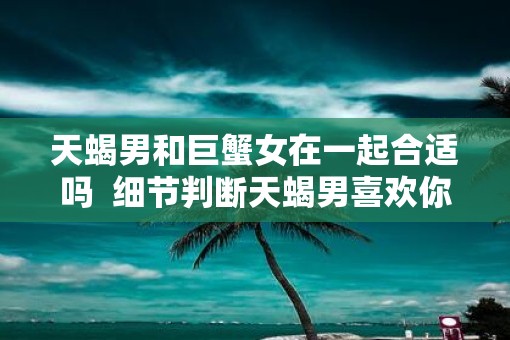 天蝎男和巨蟹女在一起合适吗  细节判断天蝎男喜欢你