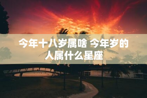 今年十八岁属啥 今年岁的人属什么星座