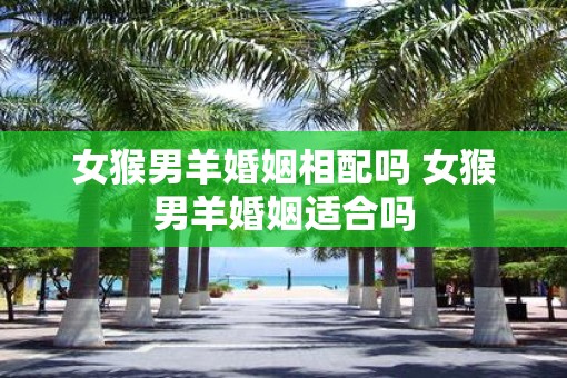 女猴男羊婚姻相配吗 女猴男羊婚姻适合吗