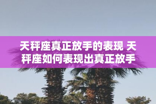 天秤座真正放手的表现 天秤座如何表现出真正放手