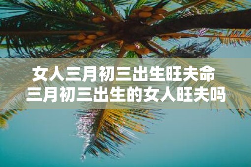 女人三月初三出生旺夫命 三月初三出生的女人旺夫吗