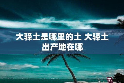 大驿土是哪里的土 大驿土出产地在哪