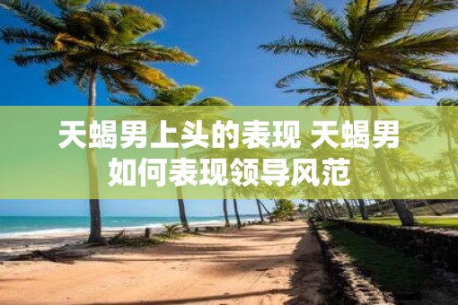 天蝎男上头的表现 天蝎男如何表现领导风范