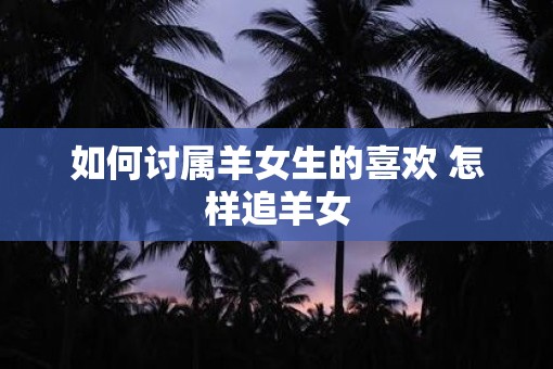 如何讨属羊女生的喜欢 怎样追羊女