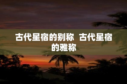 古代星宿的别称  古代星宿的雅称