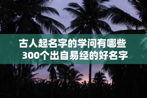 古人起名字的学问有哪些  300个出自易经的好名字