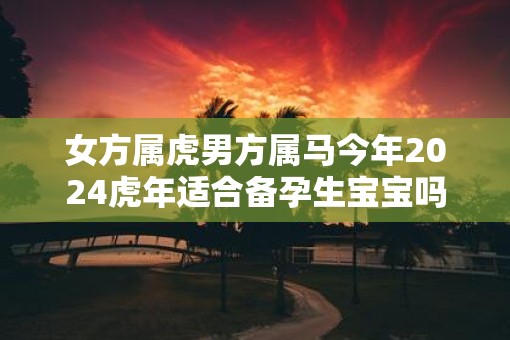 女方属虎男方属马今年2025虎年适合备孕生宝宝吗