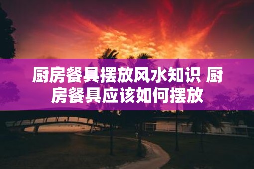 厨房餐具摆放风水知识 厨房餐具应该如何摆放 厨房餐具摆放风水知识 厨房餐具应该如何摆放