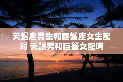 天蝎座男生和巨蟹座女生配对 天蝎男和巨蟹女配吗