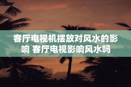 客厅电视机摆放对风水的影响 客厅电视影响风水吗