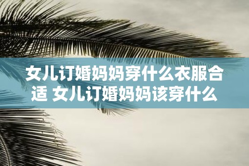 女儿订婚妈妈穿什么衣服合适 女儿订婚妈妈该穿什么